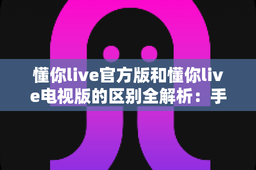 懂你live官方版和懂你live电视版的区别全解析：手机端与大屏端如何选？一文帮你彻底搞懂