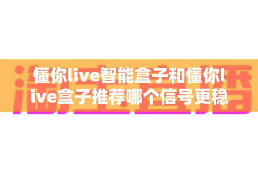 懂你live智能盒子和懂你live盒子推荐哪个信号更稳定?2025最新电视盒子信号稳定性深度评测与实用选购指南 懂你live智能盒子和懂你live盒子推荐哪个信号更稳定?2025最新电视盒子信号稳定性深度评测与实用选购指南