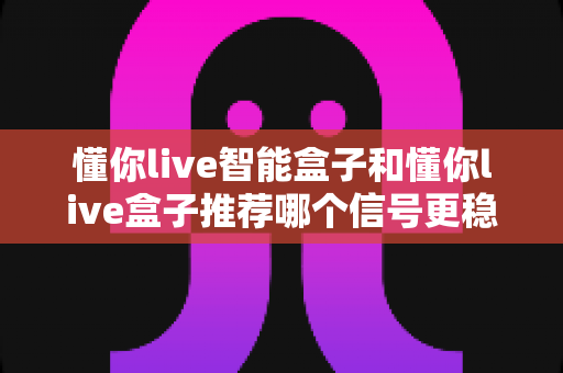 懂你live智能盒子和懂你live盒子推荐哪个信号更稳定?2025最新电视盒子信号稳定性深度评测与实用选购指南 懂你live智能盒子和懂你live盒子推荐哪个信号更稳定?2025最新电视盒子信号稳定性深度评测与实用选购指南