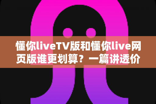 懂你liveTV版和懂你live网页版谁更划算？一篇讲透价格与体验的深度对比