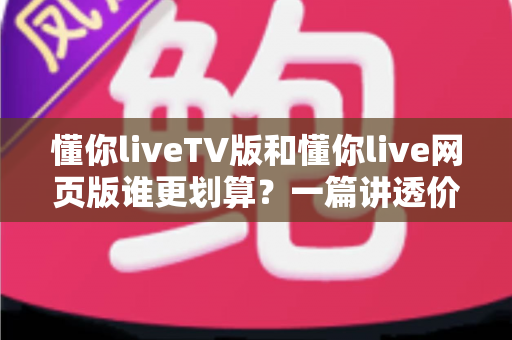 懂你liveTV版和懂你live网页版谁更划算？一篇讲透价格与体验的深度对比