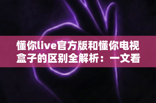 懂你live官方版和懂你电视盒子的区别全解析：一文看懂该如何选择？