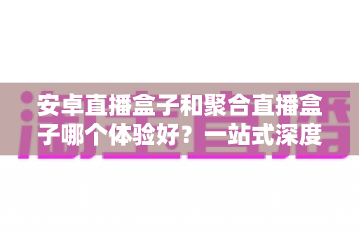 安卓直播盒子和聚合直播盒子哪个体验好?一站式深度评测与选购指南 安卓直播盒子和聚合直播盒子哪个体验好?一站式深度评测与选购指南