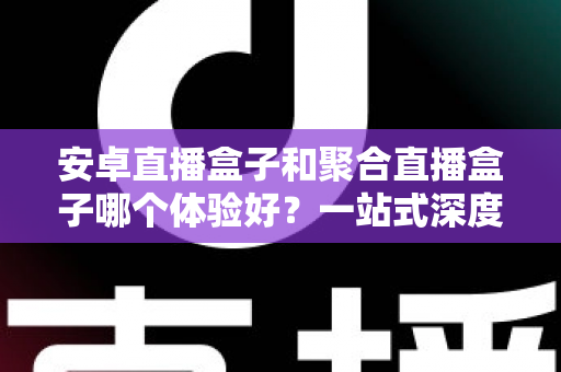 安卓直播盒子和聚合直播盒子哪个体验好？一站式深度评测与选购指南