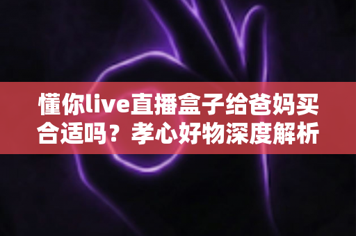 懂你live直播盒子给爸妈买合适吗？孝心好物深度解析与选购避坑全指南