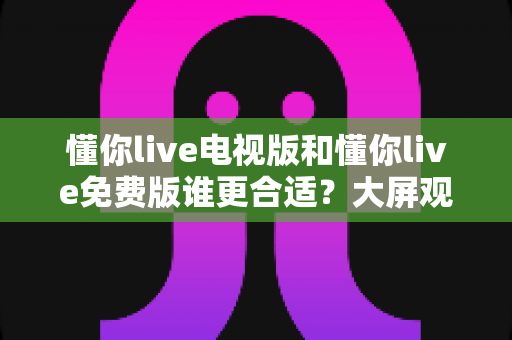 懂你live电视版和懂你live免费版谁更合适？大屏观影与随身追播的全维度对比选购指南