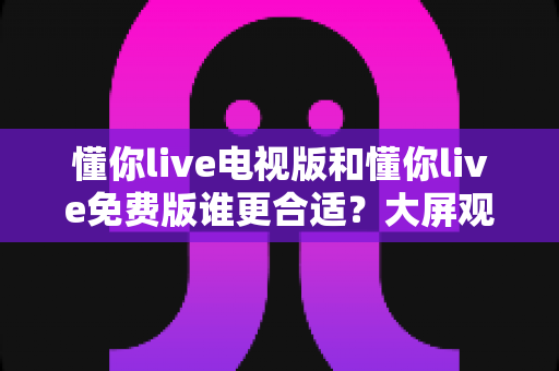 懂你live电视版和懂你live免费版谁更合适？大屏观影与随身追播的全维度对比选购指南