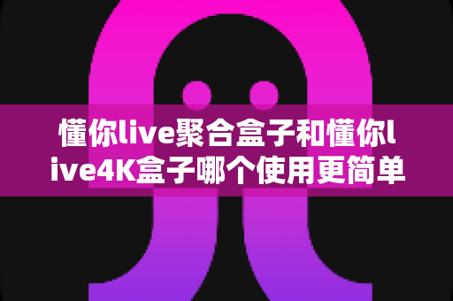 懂你live聚合盒子和懂你live4K盒子哪个使用更简单？一篇文章帮你彻底搞懂选机难题