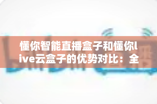 懂你智能直播盒子和懂你live云盒子的优势对比：全方位解析助你选出最佳直播利器