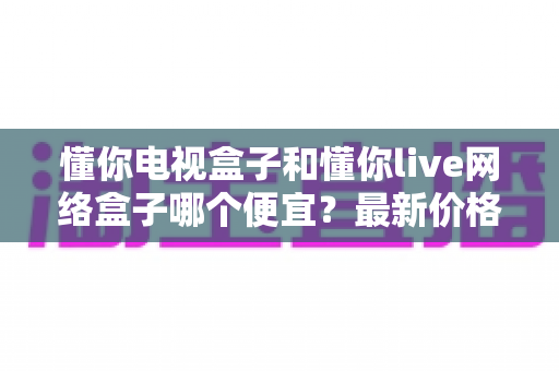 懂你电视盒子和懂你live网络盒子哪个便宜?最新价格对比与高性价比选购攻略 懂你电视盒子和懂你live网络盒子哪个便宜?最新价格对比与高性价比选购攻略