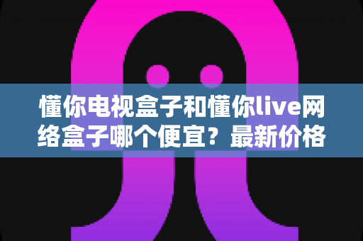 懂你电视盒子和懂你live网络盒子哪个便宜?最新价格对比与高性价比选购攻略 懂你电视盒子和懂你live网络盒子哪个便宜?最新价格对比与高性价比选购攻略
