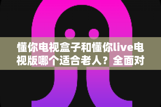 懂你电视盒子和懂你live电视版哪个适合老人?全面对比帮父母选对看电视方案 懂你电视盒子和懂你live电视版哪个适合老人?全面对比帮父母选对看电视方案