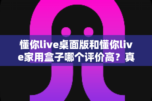 懂你live桌面版和懂你live家用盒子哪个评价高?真实口碑与选购深度解析全指南 懂你live桌面版和懂你live家用盒子哪个评价高?真实口碑与选购深度解析全指南