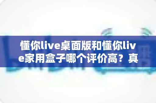 懂你live桌面版和懂你live家用盒子哪个评价高?真实口碑与选购深度解析全指南 懂你live桌面版和懂你live家用盒子哪个评价高?真实口碑与选购深度解析全指南