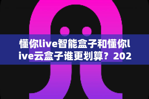 懂你live智能盒子和懂你live云盒子谁更划算?2025最全性价比选购指南与真实使用测评 懂你live智能盒子和懂你live云盒子谁更划算?2025最全性价比选购指南与真实使用测评