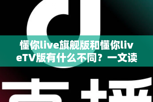 懂你live旗舰版和懂你liveTV版有什么不同？一文读懂两大版本差异，选对版本不踩坑