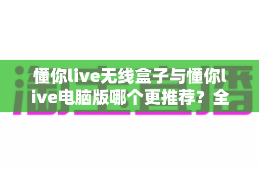 懂你live无线盒子与懂你live电脑版哪个更推荐？全面对比评测助你选对直播利器