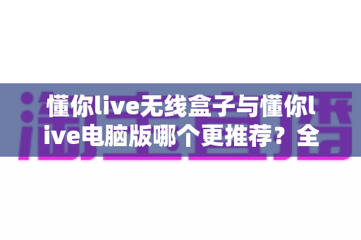 懂你live无线盒子与懂你live电脑版哪个更推荐？全面对比评测助你选对直播利器