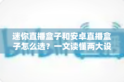 迷你直播盒子和安卓直播盒子怎么选?一文读懂两大设备的核心差异与选购攻略 迷你直播盒子和安卓直播盒子怎么选?一文读懂两大设备的核心差异与选购攻略