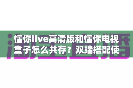 懂你live高清版和懂你电视盒子怎么共存？双端搭配使用全攻略，轻松搞定安装与配置难题