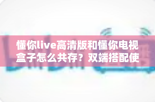 懂你live高清版和懂你电视盒子怎么共存？双端搭配使用全攻略，轻松搞定安装与配置难题