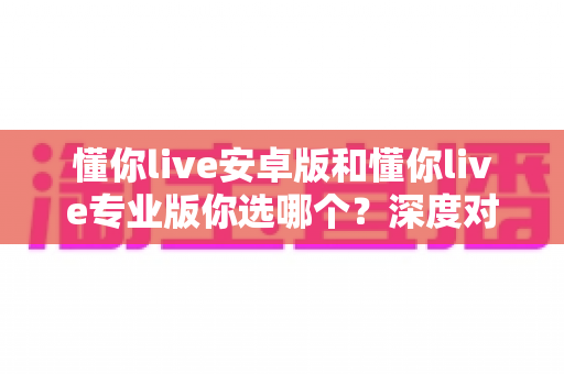 懂你live安卓版和懂你live专业版你选哪个？深度对比分析助你做出最佳选择