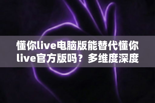 懂你live电脑版能替代懂你live官方版吗？多维度深度评测帮你做出最佳选择