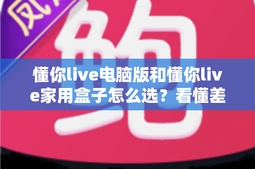 懂你live电脑版和懂你live家用盒子怎么选?看懂差异、场景与预算的全景选购指南 懂你live电脑版和懂你live家用盒子怎么选?看懂差异、场景与预算的全景选购指南