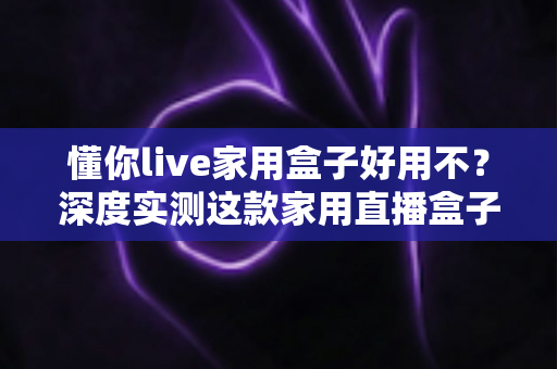 懂你live家用盒子好用不？深度实测这款家用直播盒子的真实表现与购买指南