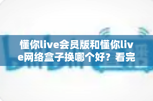 懂你live会员版和懂你live网络盒子换哪个好？看完全文你就能做出最适合自己的选择