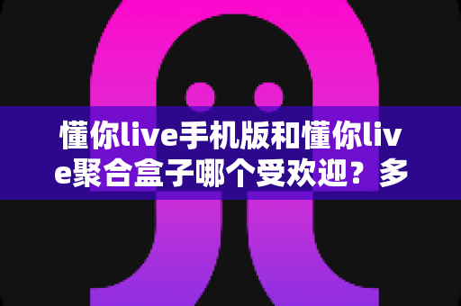 懂你live手机版和懂你live聚合盒子哪个受欢迎?多维度对比分析与选择指南 懂你live手机版和懂你live聚合盒子哪个受欢迎?多维度对比分析与选择指南