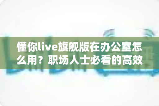 懂你live旗舰版在办公室怎么用?职场人士必看的高效办公应用全攻略 懂你live旗舰版在办公室怎么用?职场人士必看的高效办公应用全攻略