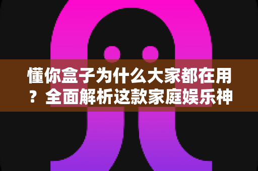 懂你盒子为什么大家都在用?全面解析这款家庭娱乐神器的走红密码与实用价值 懂你盒子为什么大家都在用?全面解析这款家庭娱乐神器的走红密码与实用价值