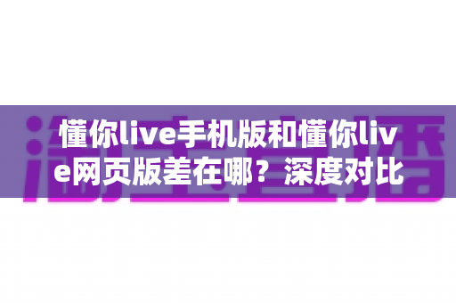 懂你live手机版和懂你live网页版差在哪?深度对比两大版本,帮你找到最适合的使用方式 懂你live手机版和懂你live网页版差在哪?深度对比两大版本,帮你找到最适合的使用方式