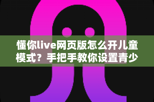 懂你live网页版怎么开儿童模式？手把手教你设置青少年守护，让孩子安全观看直播