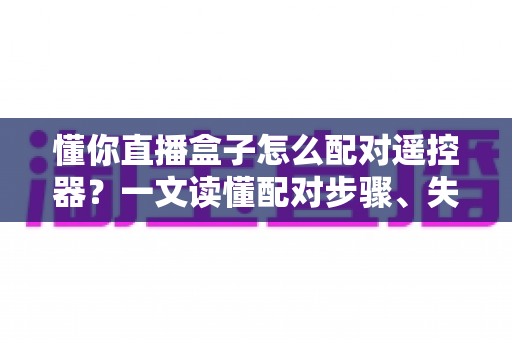 懂你直播盒子怎么配对遥控器？一文读懂配对步骤、失败原因与实用技巧