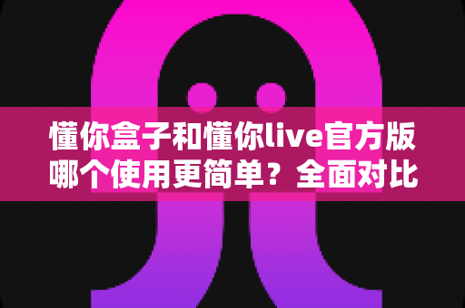 懂你盒子和懂你live官方版哪个使用更简单?全面对比评测帮你轻松选择 懂你盒子和懂你live官方版哪个使用更简单?全面对比评测帮你轻松选择