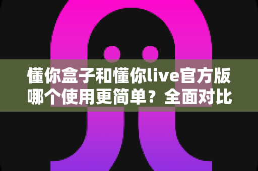 懂你盒子和懂你live官方版哪个使用更简单?全面对比评测帮你轻松选择 懂你盒子和懂你live官方版哪个使用更简单?全面对比评测帮你轻松选择