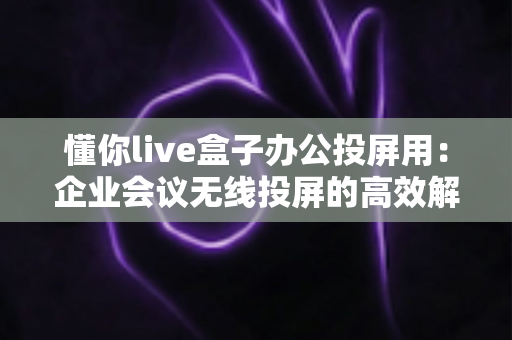 懂你live盒子办公投屏用:企业会议无线投屏的高效解决方案 懂你live盒子办公投屏用:企业会议无线投屏的高效解决方案