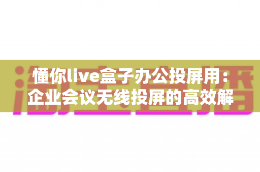懂你live盒子办公投屏用:企业会议无线投屏的高效解决方案 懂你live盒子办公投屏用:企业会议无线投屏的高效解决方案