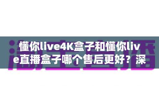 懂你live4K盒子和懂你live直播盒子哪个售后更好？深度对比解析，教你选对盒子不踩坑