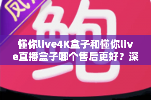 懂你live4K盒子和懂你live直播盒子哪个售后更好？深度对比解析，教你选对盒子不踩坑