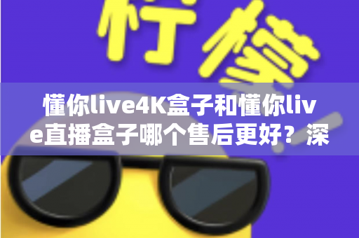 懂你live4K盒子和懂你live直播盒子哪个售后更好？深度对比解析，教你选对盒子不踩坑