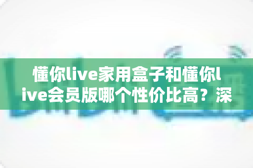 懂你live家用盒子和懂你live会员版哪个性价比高？深度对比分析与选购全指南