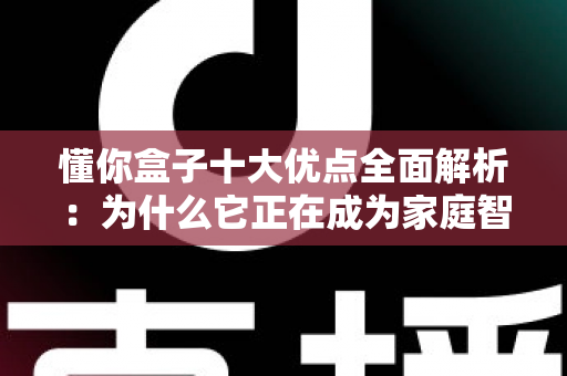 懂你盒子十大优点全面解析：为什么它正在成为家庭智能影音娱乐的热门之选？