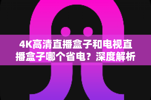 4K高清直播盒子和电视直播盒子哪个省电？深度解析功耗差异与省电选购全攻略