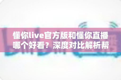 懂你live官方版和懂你直播哪个好看?深度对比解析帮你选对平台不踩坑 懂你live官方版和懂你直播哪个好看?深度对比解析帮你选对平台不踩坑