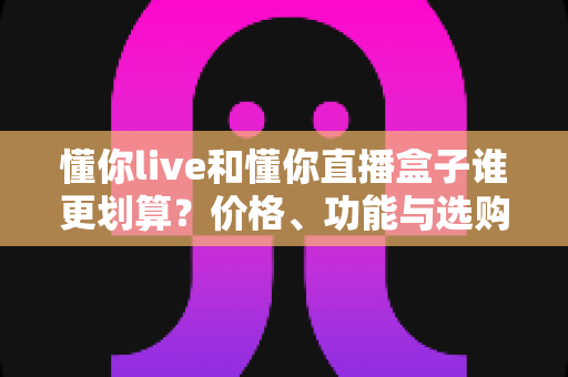 懂你live和懂你直播盒子谁更划算?价格、功能与选购全方位对比指南 懂你live和懂你直播盒子谁更划算?价格、功能与选购全方位对比指南