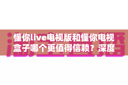 懂你live电视版和懂你电视盒子哪个更值得信赖？深度对比测评与家庭大屏选购避坑指南