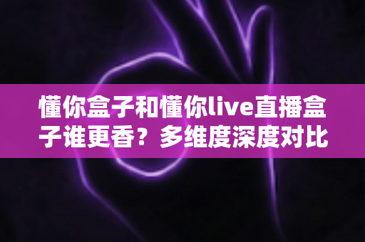 懂你盒子和懂你live直播盒子谁更香?多维度深度对比与选购指南 懂你盒子和懂你live直播盒子谁更香?多维度深度对比与选购指南